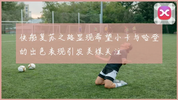 快船复苏之路显现希望小卡与哈登的出色表现引发美媒关注