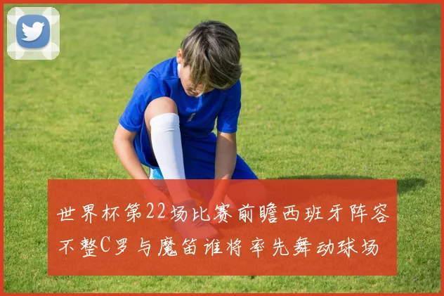 世界杯第22场比赛前瞻西班牙阵容不整C罗与魔笛谁将率先舞动球场