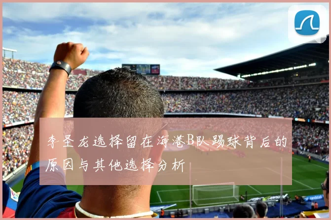 李圣龙选择留在海港B队踢球背后的原因与其他选择分析