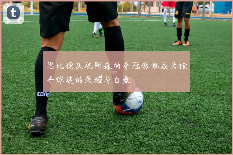 恩比德庆祝阿森纳夺冠感慨成为枪手球迷的荣耀与自豪