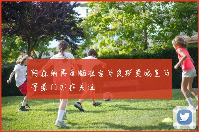 阿森纳再度瞄准吉马良斯曼城皇马等豪门亦在关注