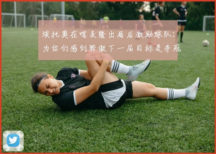 埃托奥在喀麦隆出局后激励球队：为你们感到骄傲下一届目标是夺冠