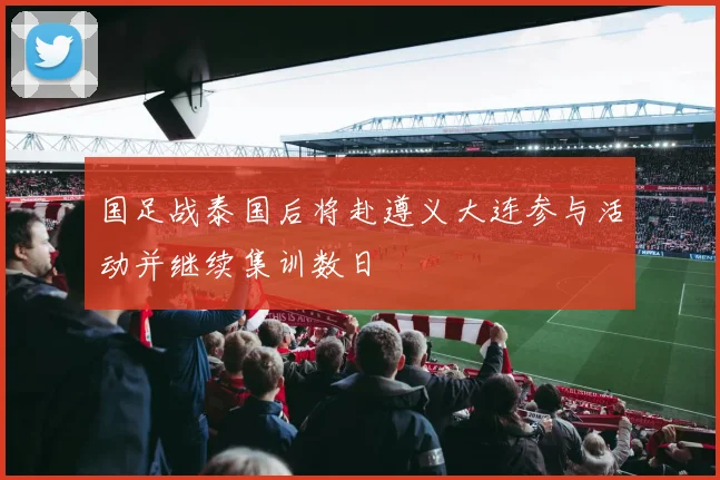 国足战泰国后将赴遵义大连参与活动并继续集训数日