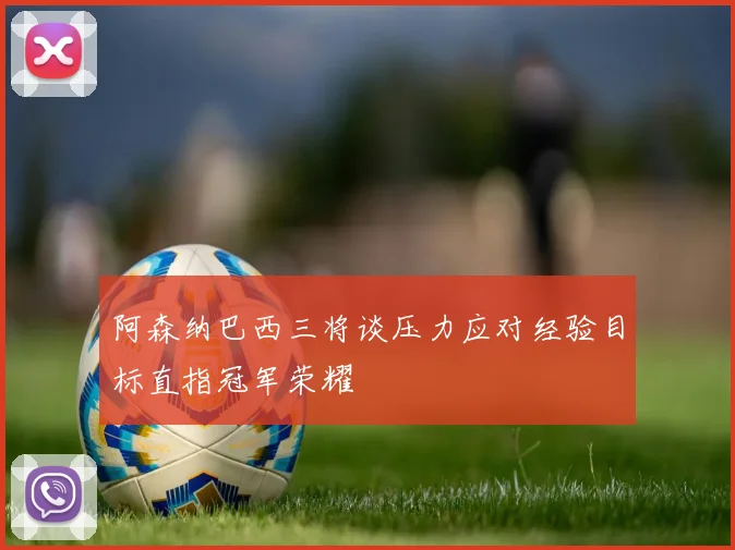阿森纳巴西三将谈压力应对经验目标直指冠军荣耀
