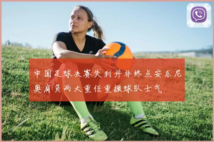 中国足球决赛失利并非终点安东尼奥肩负两大重任重振球队士气