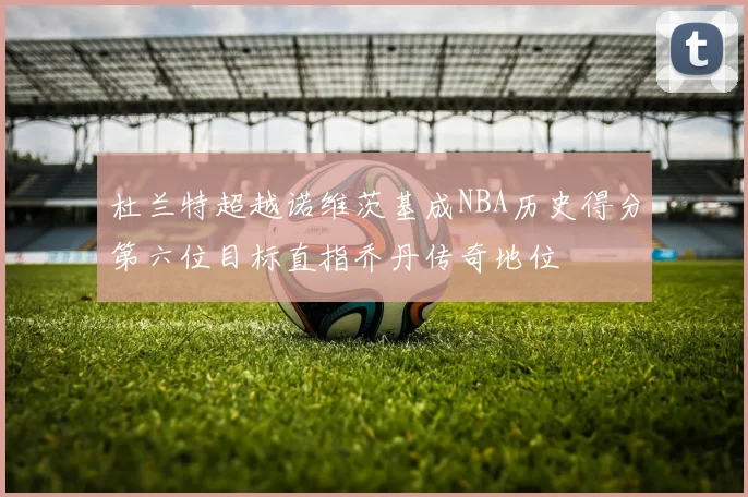 杜兰特超越诺维茨基成NBA历史得分第六位目标直指乔丹传奇地位